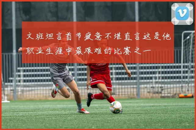 文班坦言首节疲惫不堪直言这是他职业生涯中最艰难的比赛之一