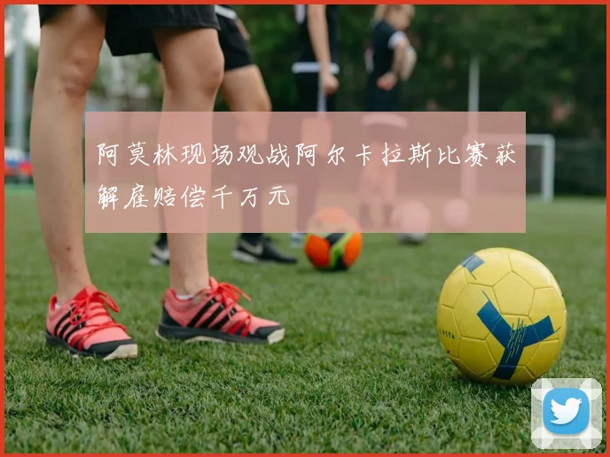 阿莫林现场观战阿尔卡拉斯比赛获解雇赔偿千万元
