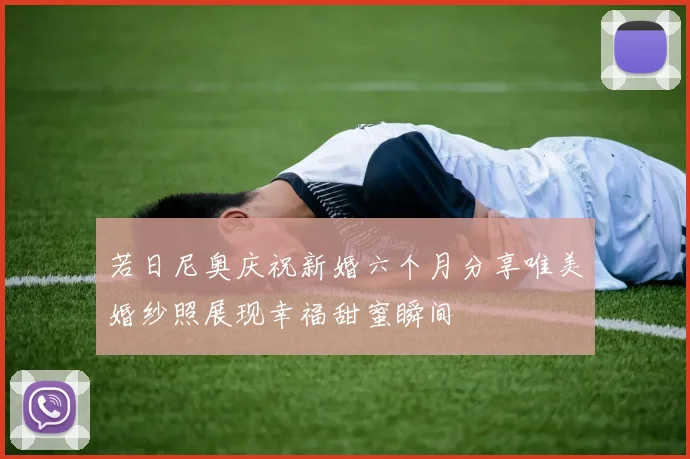 若日尼奥庆祝新婚六个月分享唯美婚纱照展现幸福甜蜜瞬间