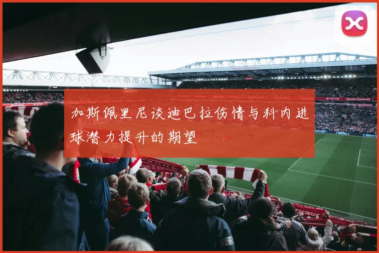 加斯佩里尼谈迪巴拉伤情与科内进球潜力提升的期望