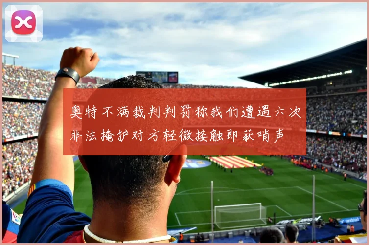 奥特不满裁判判罚称我们遭遇六次非法掩护对方轻微接触即获哨声
