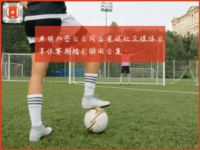 库明加签订合同后重返社交媒体分享休赛期精彩瞬间合集