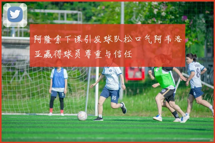 阿隆索下课引发球队松口气阿韦洛亚赢得球员尊重与信任