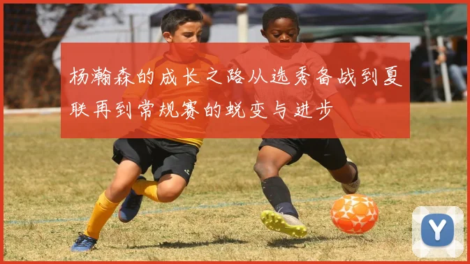 杨瀚森的成长之路从选秀备战到夏联再到常规赛的蜕变与进步