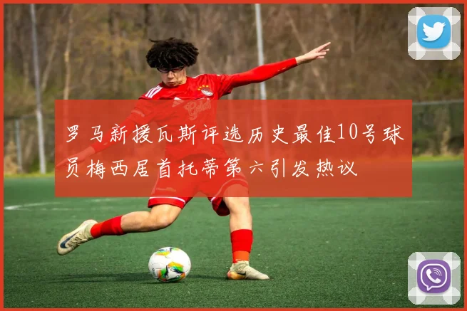 罗马新援瓦斯评选历史最佳10号球员梅西居首托蒂第六引发热议