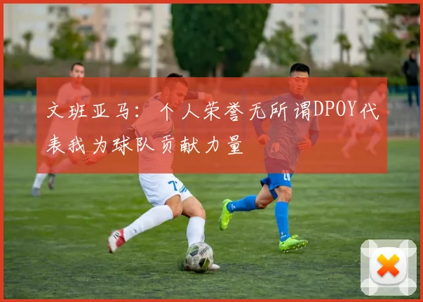 文班亚马：个人荣誉无所谓DPOY代表我为球队贡献力量