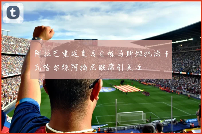 阿拉巴重返皇马合练马斯坦托诺卡瓦哈尔琼阿梅尼缺席引关注