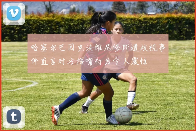 哈塞尔巴因克谈维尼修斯遭歧视事件直言对方捂嘴行为令人震惊