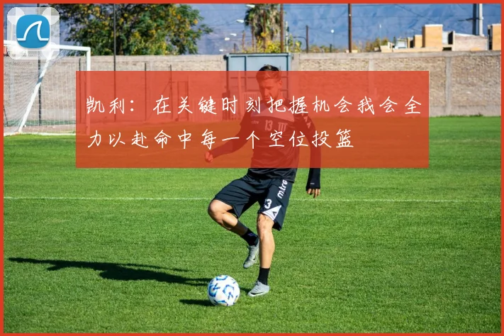 凯利：在关键时刻把握机会我会全力以赴命中每一个空位投篮