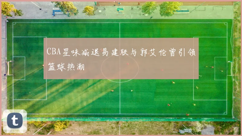 CBA星味减退易建联与郭艾伦曾引领篮球热潮