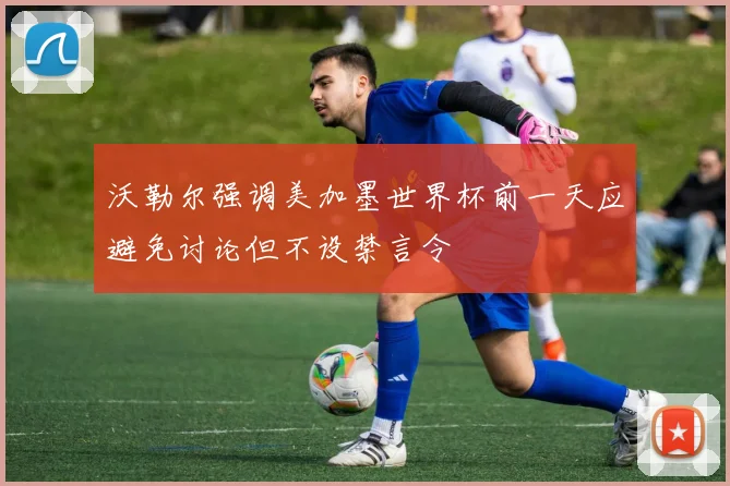 沃勒尔强调美加墨世界杯前一天应避免讨论但不设禁言令