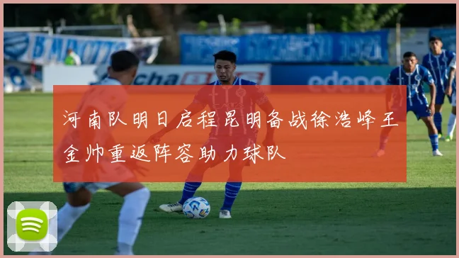 河南队明日启程昆明备战徐浩峰王金帅重返阵容助力球队