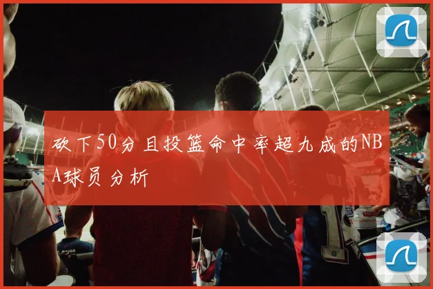 砍下50分且投篮命中率超九成的NBA球员分析
