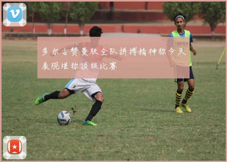 多尔古赞曼联全队拼搏精神称今天表现堪称顶级比赛