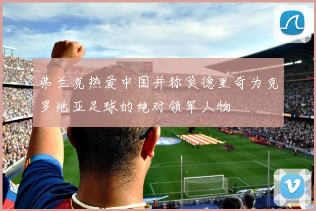 弗兰克热爱中国并称莫德里奇为克罗地亚足球的绝对领军人物