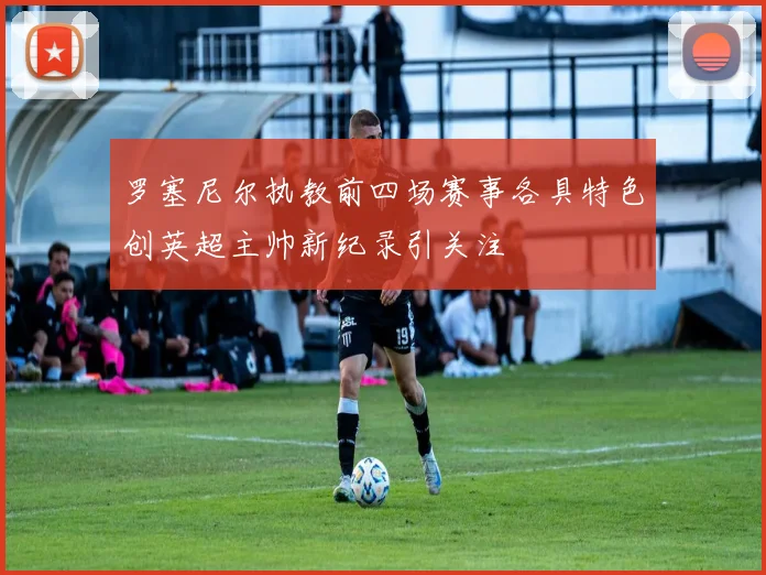 罗塞尼尔执教前四场赛事各具特色创英超主帅新纪录引关注
