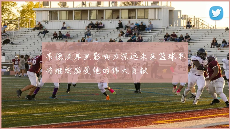 韦德谈库里影响力深远未来篮球界将继续感受他的伟大贡献