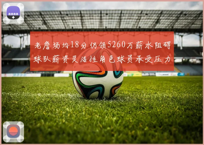 老詹场均18分仍领5260万薪水阻碍球队薪资灵活性角色球员承受压力