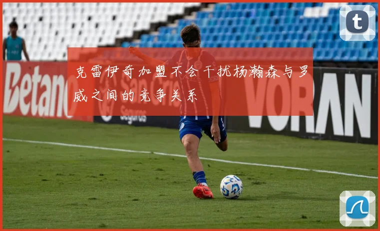 克雷伊奇加盟不会干扰杨瀚森与罗威之间的竞争关系