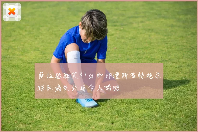 萨拉赫狂笑87分钟却遭斯洛特绝杀球队痛失好局令人唏嘘