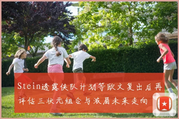 Stein透露侠队计划等欧文复出后再评估三状元组合与浓眉未来走向