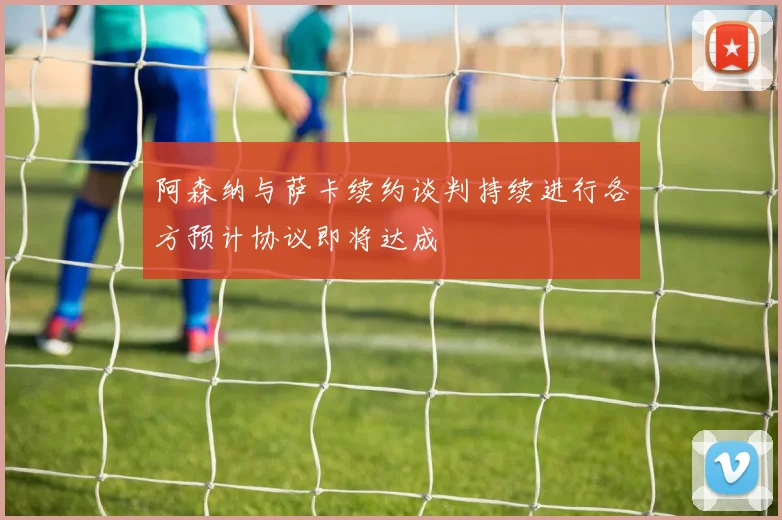 阿森纳与萨卡续约谈判持续进行各方预计协议即将达成