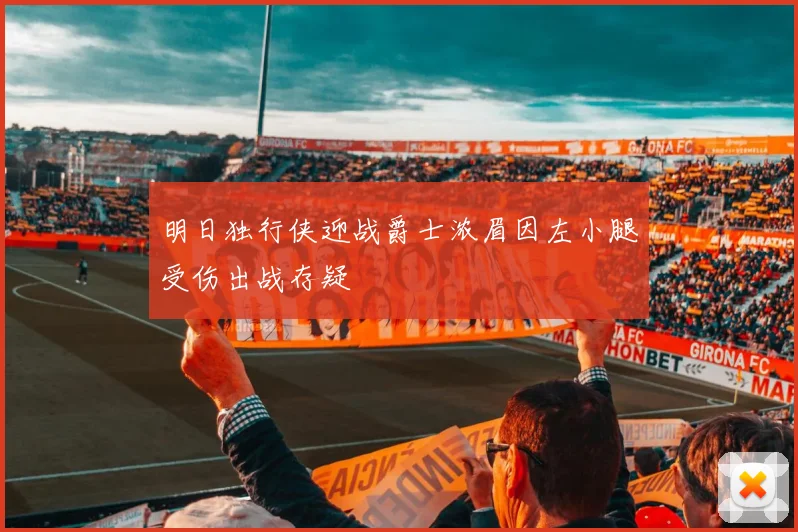 明日独行侠迎战爵士浓眉因左小腿受伤出战存疑