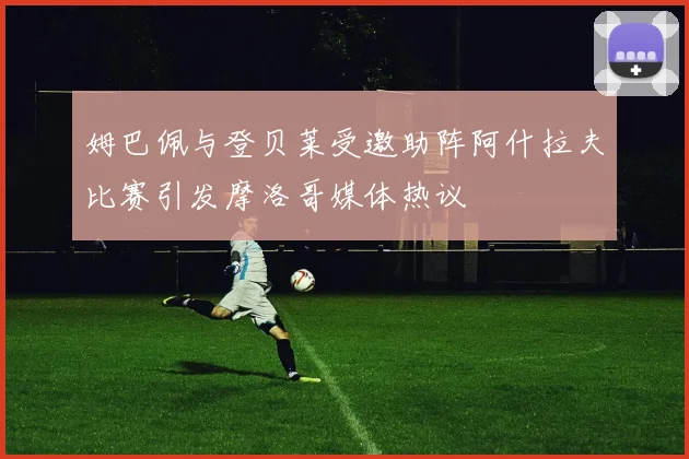 姆巴佩与登贝莱受邀助阵阿什拉夫比赛引发摩洛哥媒体热议