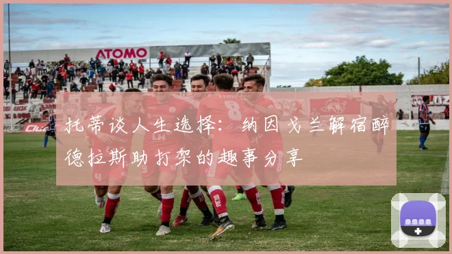 托蒂谈人生选择：纳因戈兰解宿醉德拉斯助打架的趣事分享