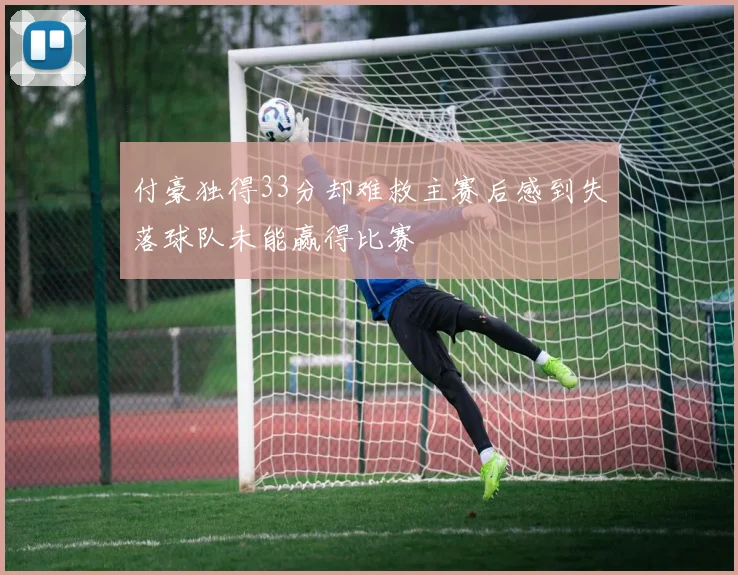 付豪独得33分却难救主赛后感到失落球队未能赢得比赛