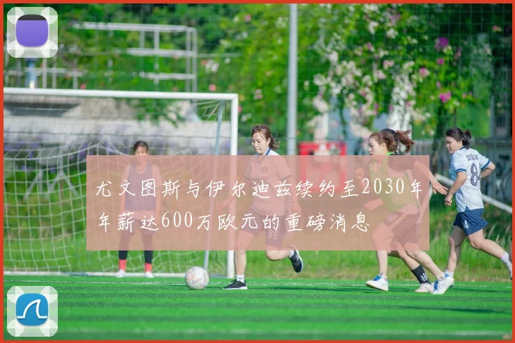尤文图斯与伊尔迪兹续约至2030年年薪达600万欧元的重磅消息