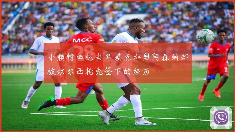 小赖特回忆当年差点加盟阿森纳却被切尔西抢先签下的经历