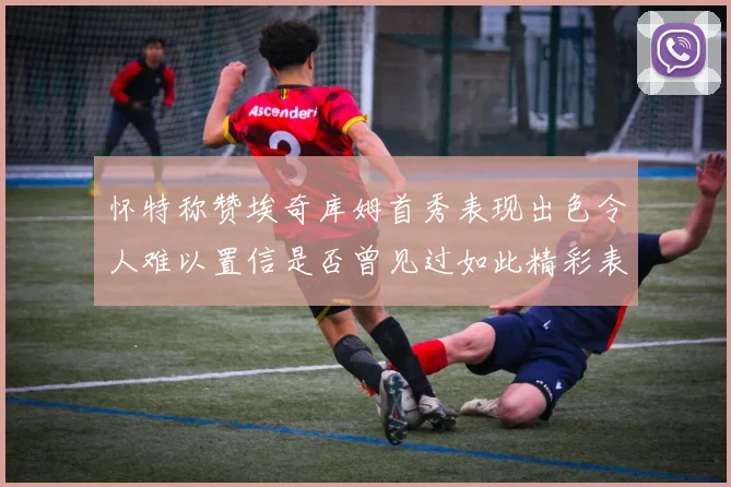 怀特称赞埃奇库姆首秀表现出色令人难以置信是否曾见过如此精彩表现