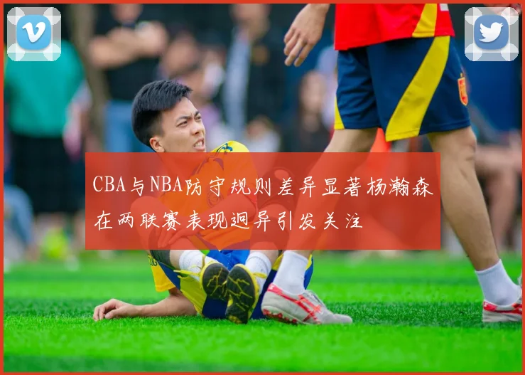 CBA与NBA防守规则差异显著杨瀚森在两联赛表现迥异引发关注