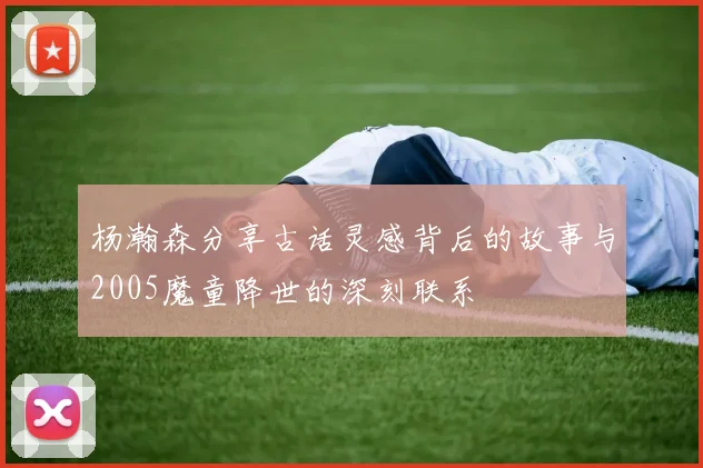 杨瀚森分享古话灵感背后的故事与2005魔童降世的深刻联系