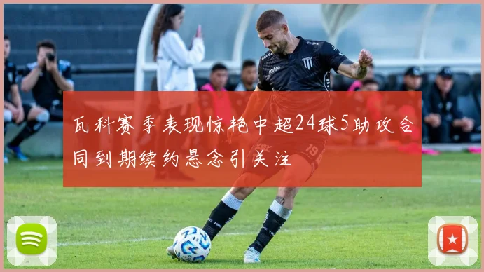 瓦科赛季表现惊艳中超24球5助攻合同到期续约悬念引关注