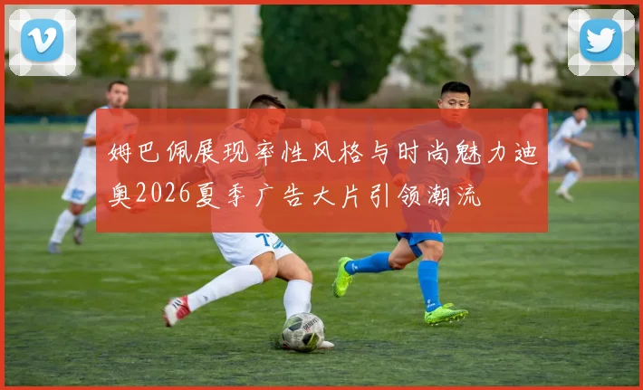 姆巴佩展现率性风格与时尚魅力迪奥2026夏季广告大片引领潮流