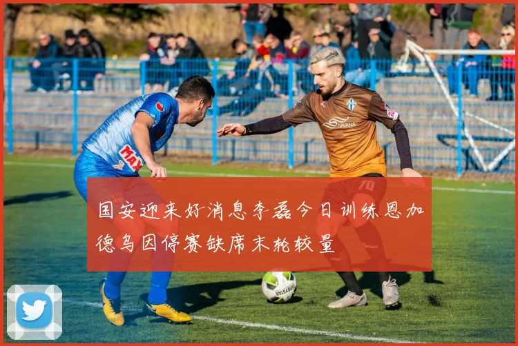 国安迎来好消息李磊今日训练恩加德乌因停赛缺席末轮较量