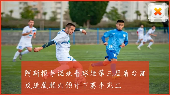 阿斯报导诺坎普球场第三层看台建设进展顺利预计下赛季完工