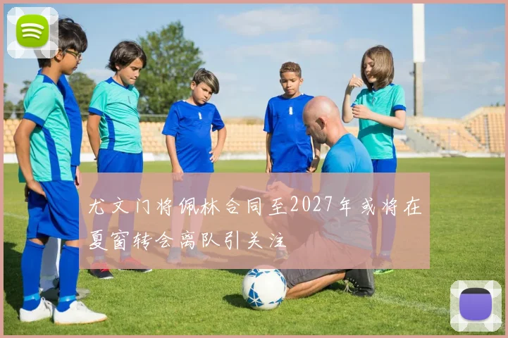 尤文门将佩林合同至2027年或将在夏窗转会离队引关注