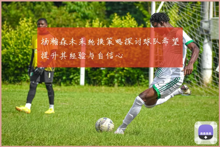 杨瀚森未来轮换策略探讨球队希望提升其经验与自信心