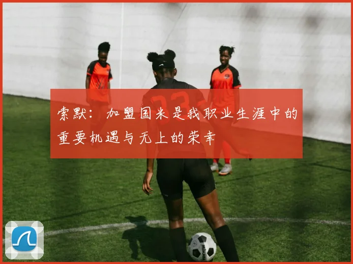 索默：加盟国米是我职业生涯中的重要机遇与无上的荣幸