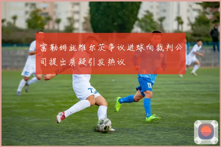 富勒姆就维尔茨争议进球向裁判公司提出质疑引发热议